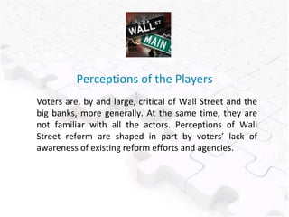 Perceptions of the Players
Voters are, by and large, critical of Wall Street and the
big banks, more generally. At the same time, they are
not familiar with all the actors. Perceptions of Wall
Street reform are shaped in part by voters’ lack of
awareness of existing reform efforts and agencies.
 