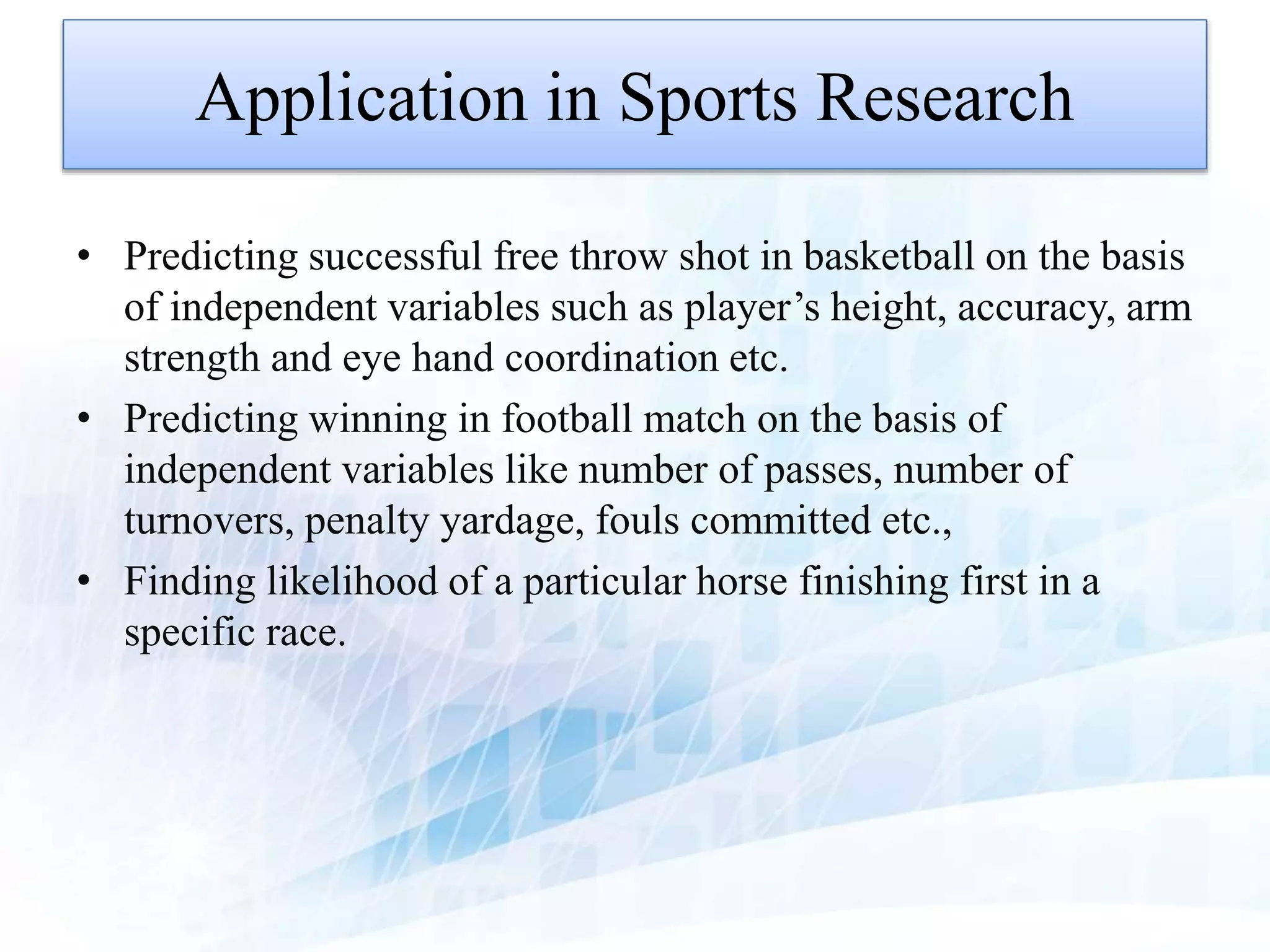 Application in Sports Research
• Predicting successful free throw shot in basketball on the basis
of independent variables such as player’s height, accuracy, arm
strength and eye hand coordination etc.
• Predicting winning in football match on the basis of
independent variables like number of passes, number of
turnovers, penalty yardage, fouls committed etc.,
• Finding likelihood of a particular horse finishing first in a
specific race.
 