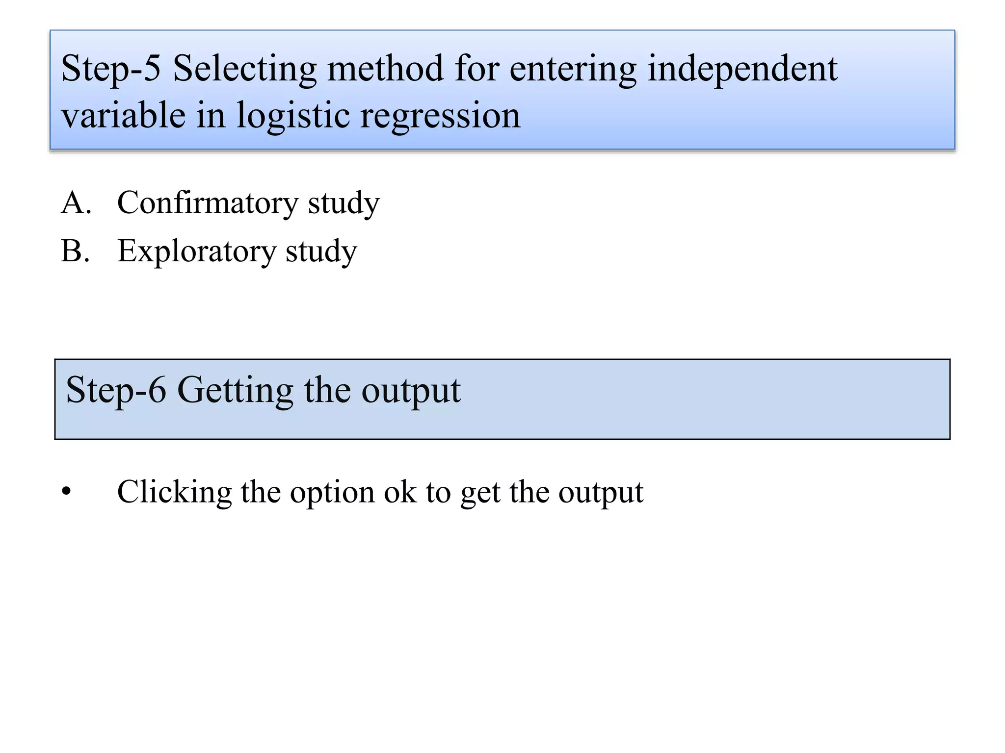 Step-5 Selecting method for entering independent
variable in logistic regression
A. Confirmatory study
B. Exploratory study
• Clicking the option ok to get the output
Step-6 Getting the output
 