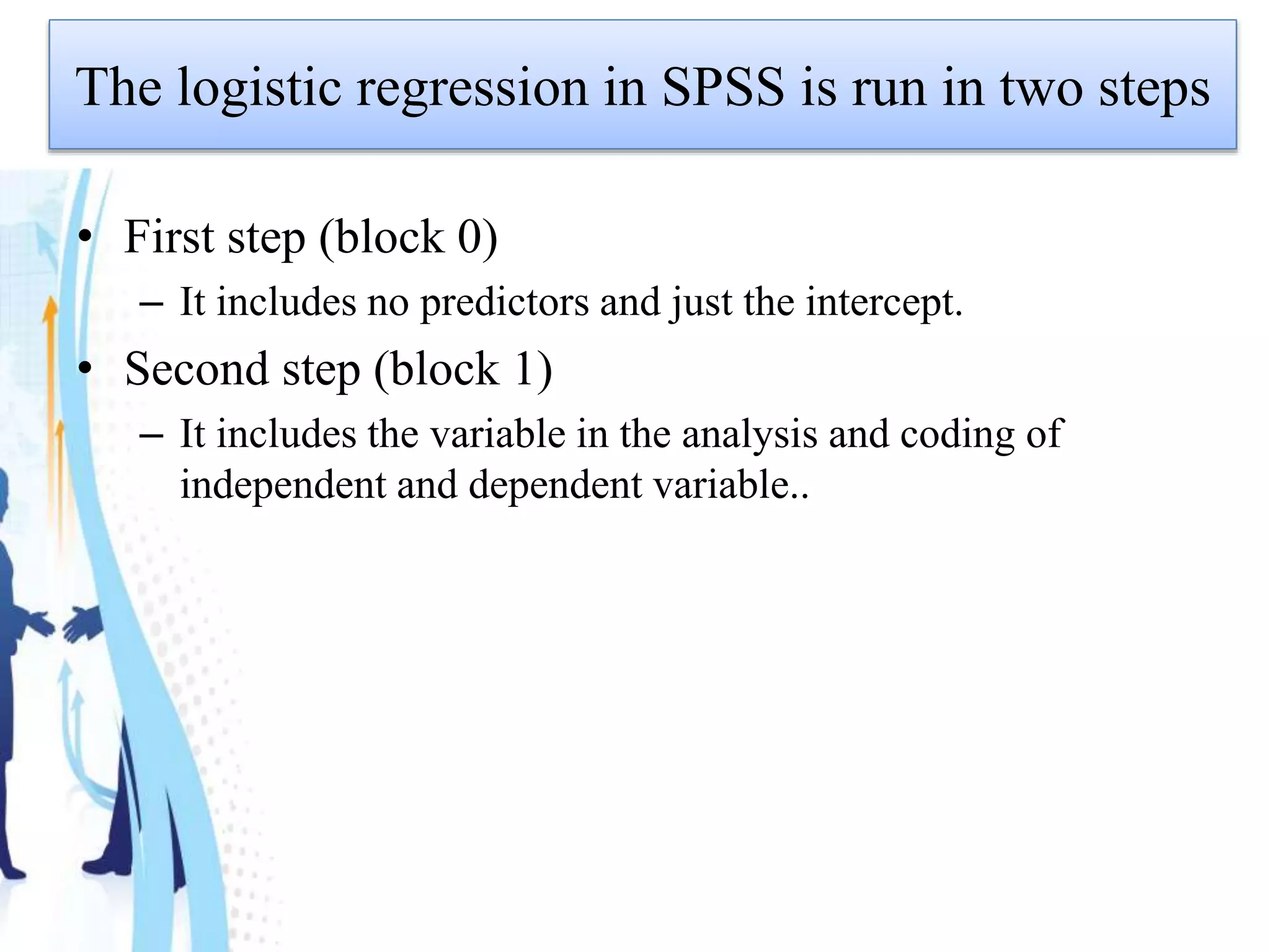 The logistic regression in SPSS is run in two steps
• First step (block 0)
– It includes no predictors and just the intercept.
• Second step (block 1)
– It includes the variable in the analysis and coding of
independent and dependent variable..
 