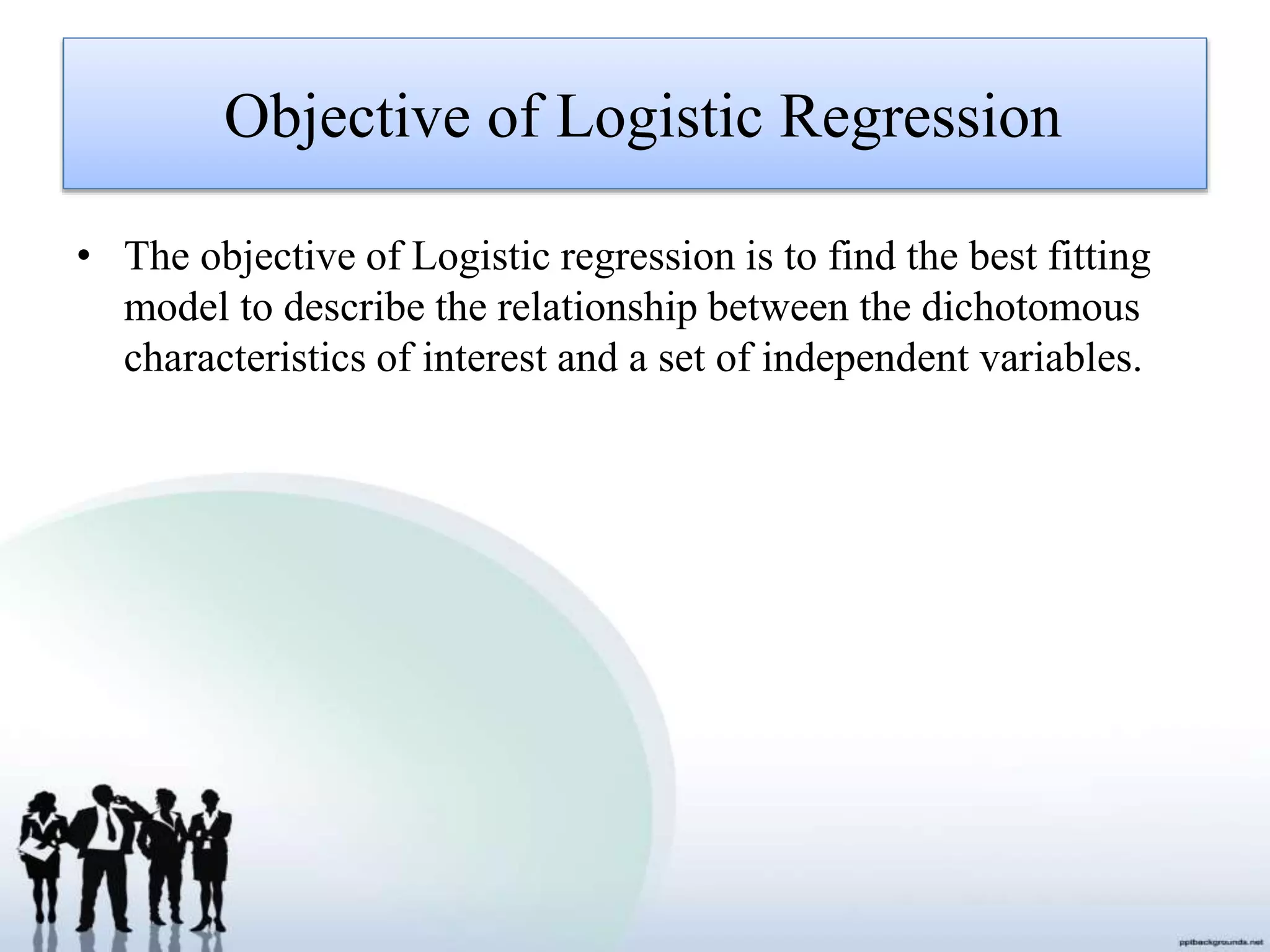 Objective of Logistic Regression
• The objective of Logistic regression is to find the best fitting
model to describe the relationship between the dichotomous
characteristics of interest and a set of independent variables.
 