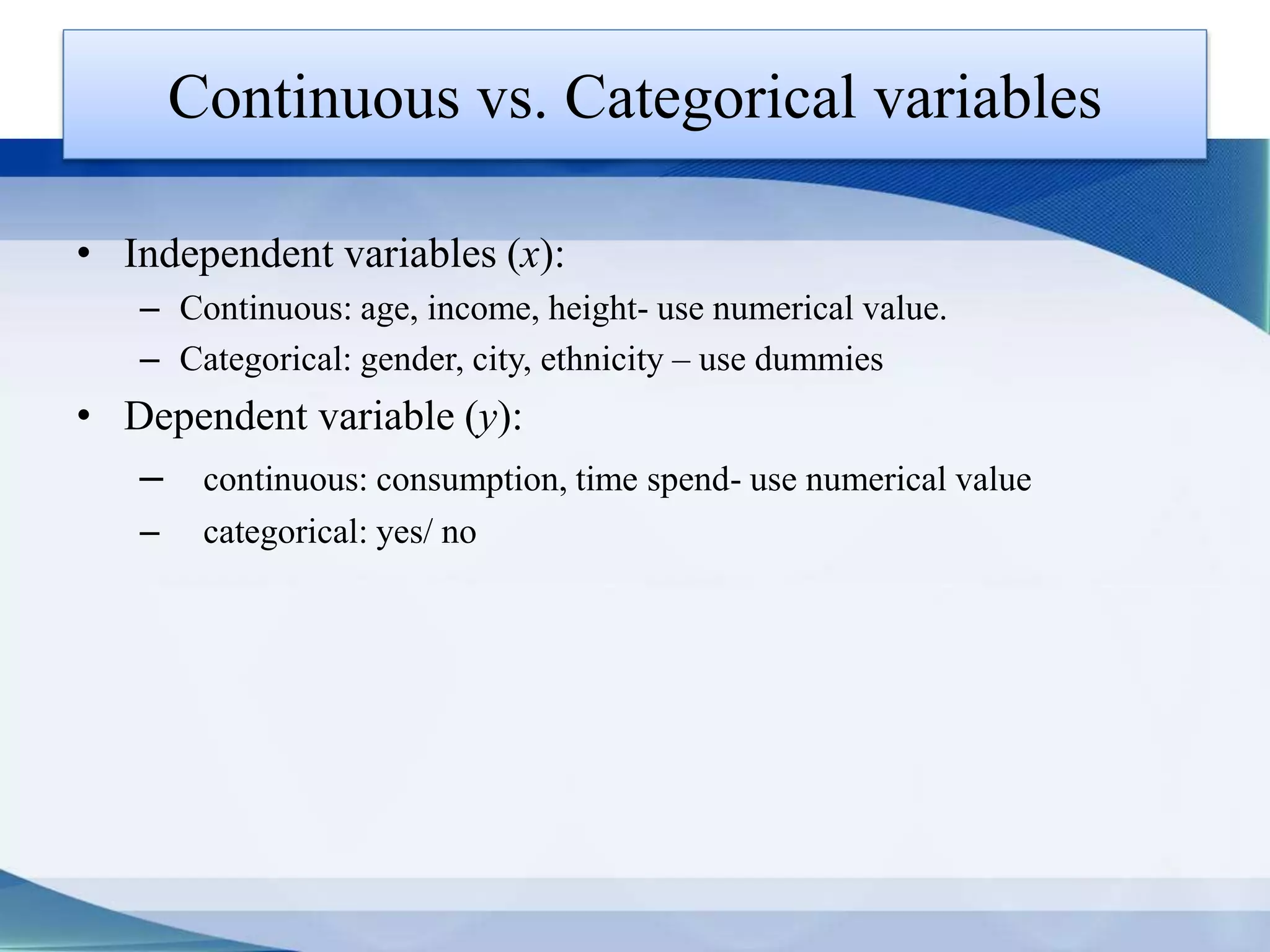 Continuous vs. Categorical variables
• Independent variables (x):
– Continuous: age, income, height- use numerical value.
– Categorical: gender, city, ethnicity – use dummies
• Dependent variable (y):
– continuous: consumption, time spend- use numerical value
– categorical: yes/ no
 