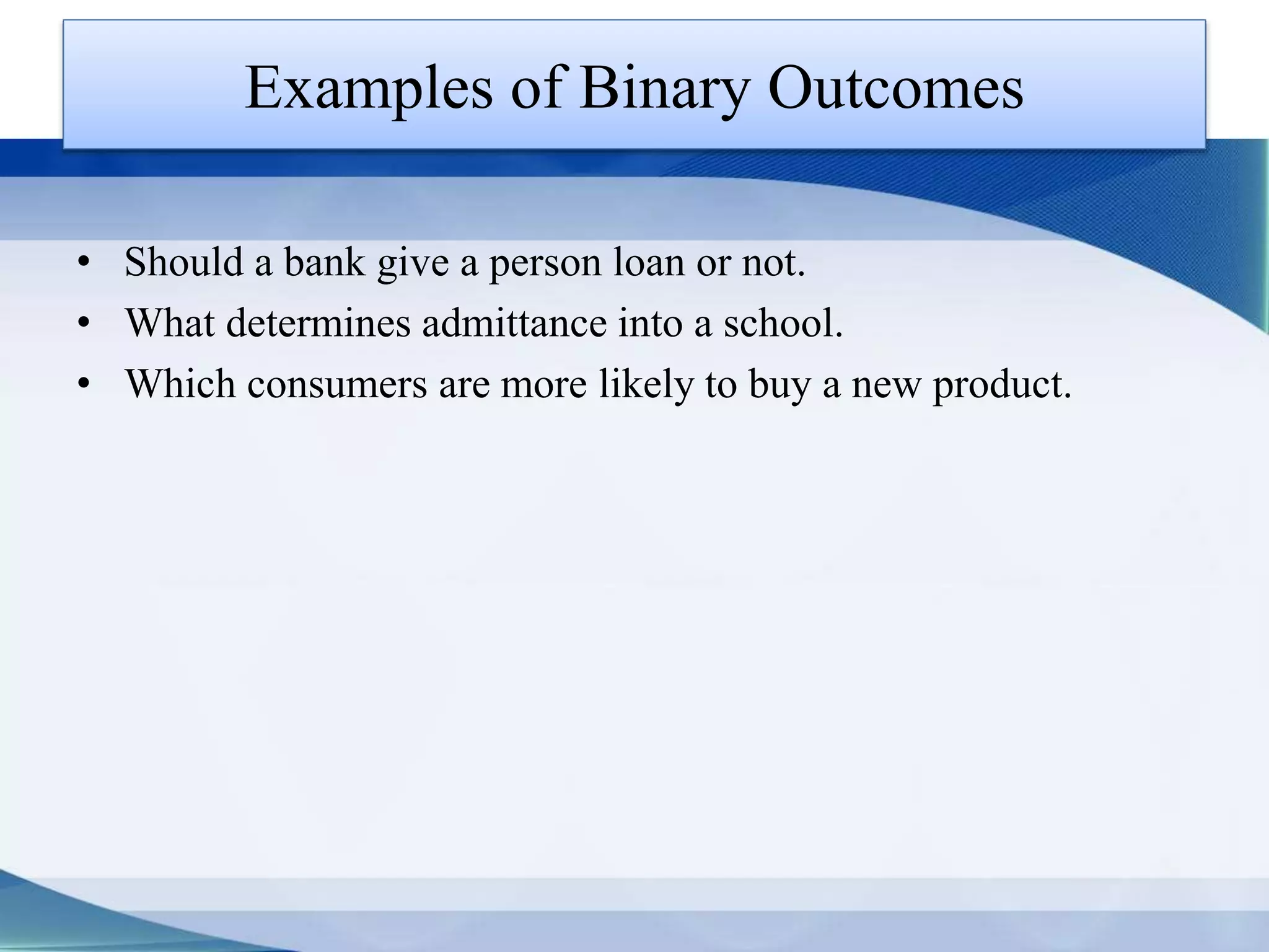 Examples of Binary Outcomes
• Should a bank give a person loan or not.
• What determines admittance into a school.
• Which consumers are more likely to buy a new product.
 