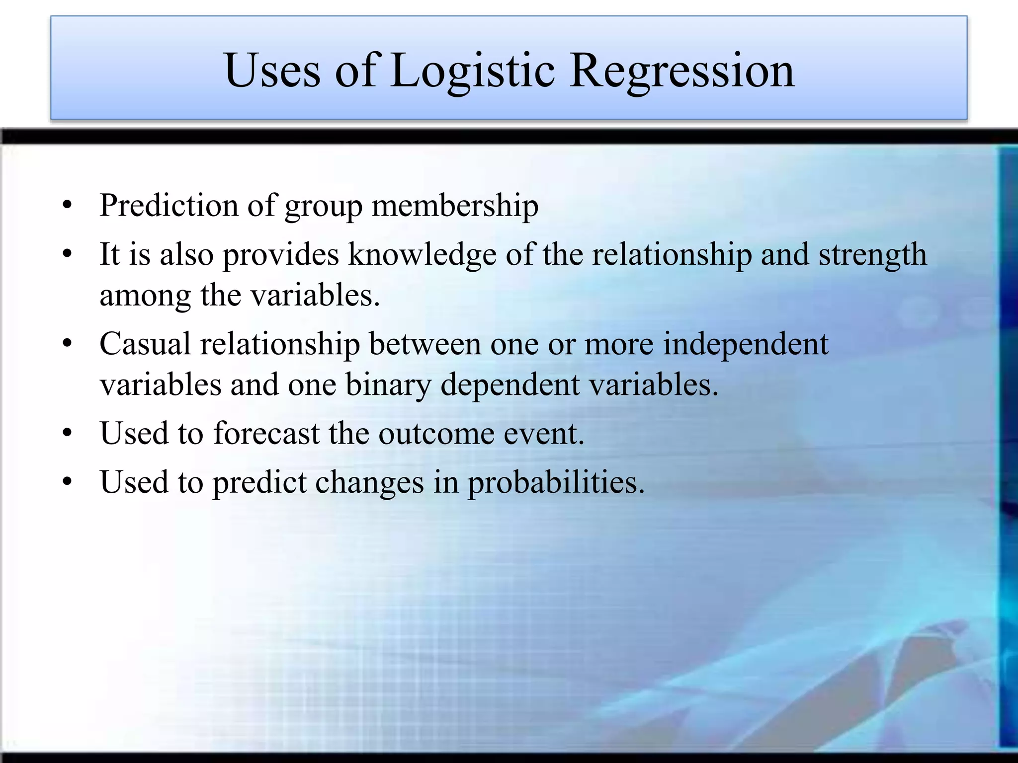 Uses of Logistic Regression
• Prediction of group membership
• It is also provides knowledge of the relationship and strength
among the variables.
• Casual relationship between one or more independent
variables and one binary dependent variables.
• Used to forecast the outcome event.
• Used to predict changes in probabilities.
 