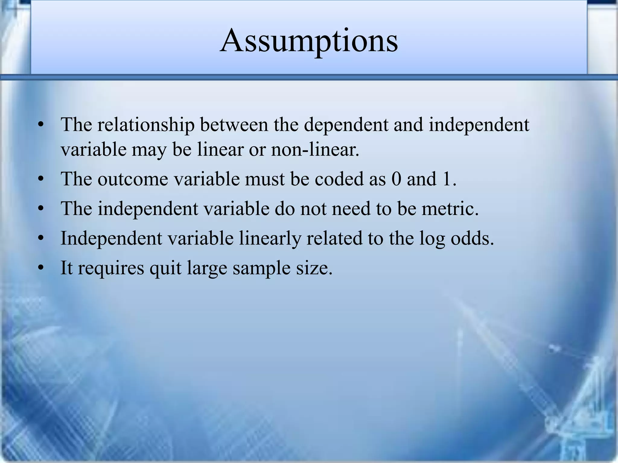 Assumptions
• The relationship between the dependent and independent
variable may be linear or non-linear.
• The outcome variable must be coded as 0 and 1.
• The independent variable do not need to be metric.
• Independent variable linearly related to the log odds.
• It requires quit large sample size.
 