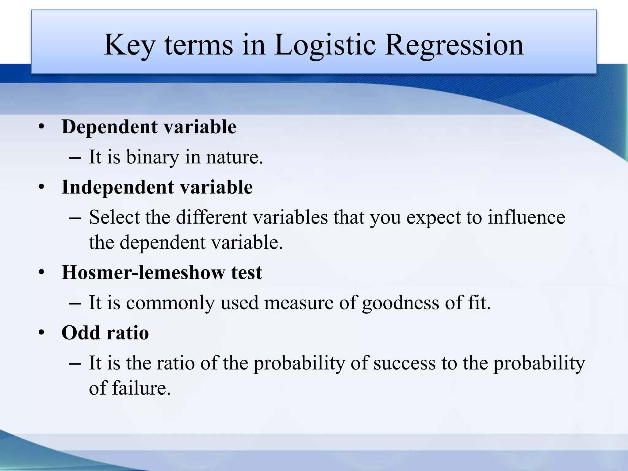 Key terms in Logistic Regression
• Dependent variable
– It is binary in nature.
• Independent variable
– Select the different variables that you expect to influence
the dependent variable.
• Hosmer-lemeshow test
– It is commonly used measure of goodness of fit.
• Odd ratio
– It is the ratio of the probability of success to the probability
of failure.
 