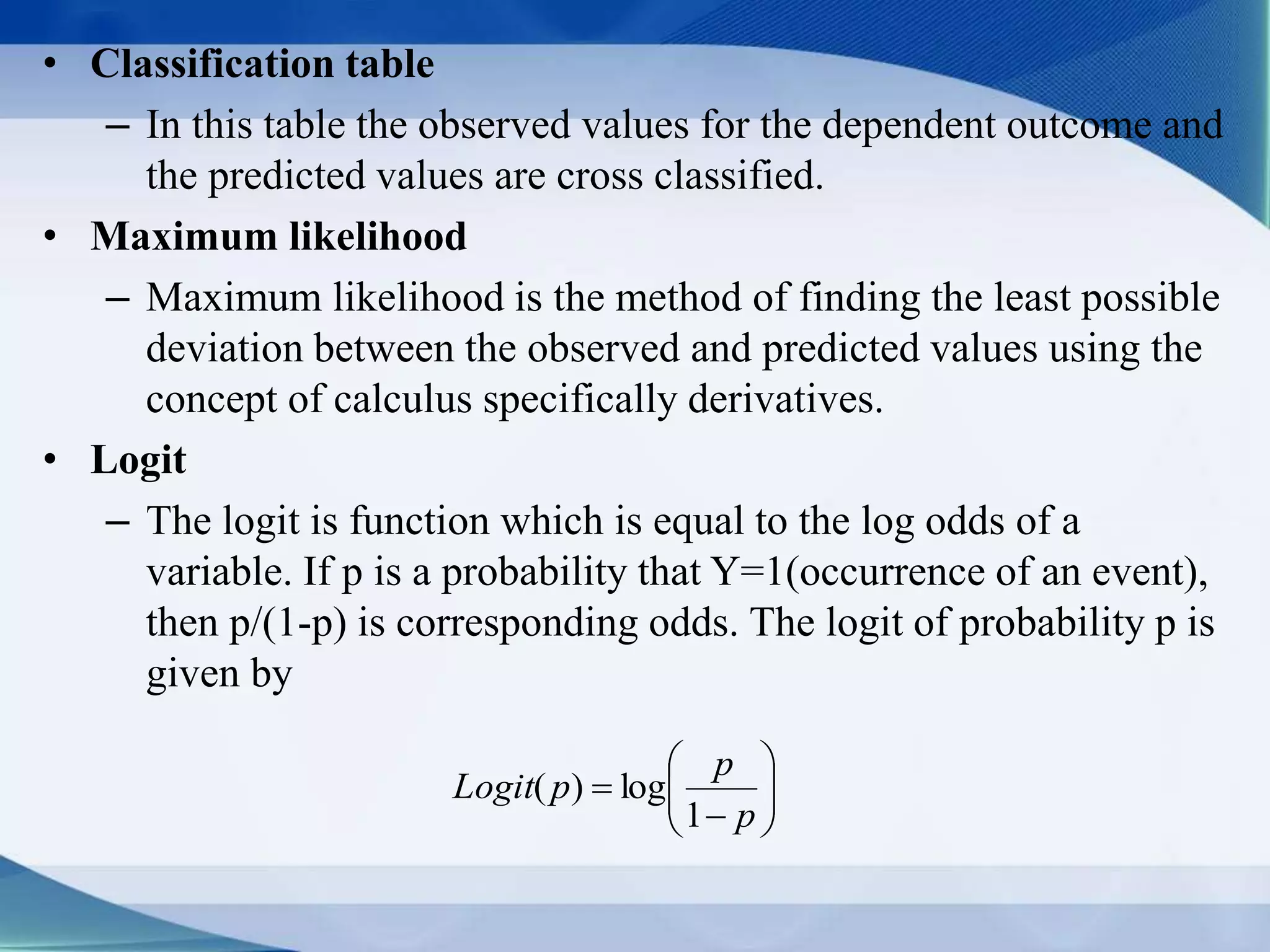 • Classification table
– In this table the observed values for the dependent outcome and
the predicted values are cross classified.
• Maximum likelihood
– Maximum likelihood is the method of finding the least possible
deviation between the observed and predicted values using the
concept of calculus specifically derivatives.
• Logit
– The logit is function which is equal to the log odds of a
variable. If p is a probability that Y=1(occurrence of an event),
then p/(1-p) is corresponding odds. The logit of probability p is
given by








p
p
pLogit
1
log)(
 