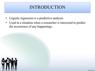 INTRODUCTION
• Logistic regression is a predictive analysis.
• Used in a situation when a researcher is interested to predict
the occurrence of any happenings.
 