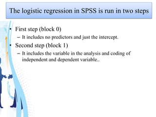 The logistic regression in SPSS is run in two steps
• First step (block 0)
– It includes no predictors and just the intercept.
• Second step (block 1)
– It includes the variable in the analysis and coding of
independent and dependent variable..
 