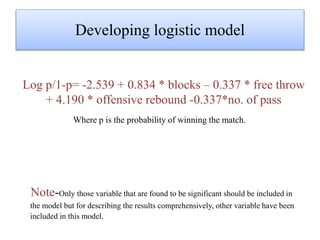 Developing logistic model
Where p is the probability of winning the match.
Note-Only those variable that are found to be significant should be included in
the model but for describing the results comprehensively, other variable have been
included in this model.
Log p/1-p= -2.539 + 0.834 * blocks – 0.337 * free throw
+ 4.190 * offensive rebound -0.337*no. of pass
 