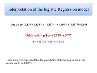 Interpretation of the logistic Regression model
Log p/1-p= -2.539 + 0.834 * 1 – 0.337 * 1+ 4.190 * 1 -0.337*0=2.148
Odds ratio= p/1-p=e2.148=8.5677
P= 8.5677/1+8.5677=0.8955
Thus, it may be concluded that the probability of the team A to win in the
match would be 0.8955.
 
