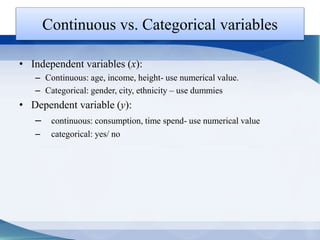 Continuous vs. Categorical variables
• Independent variables (x):
– Continuous: age, income, height- use numerical value.
– Categorical: gender, city, ethnicity – use dummies
• Dependent variable (y):
– continuous: consumption, time spend- use numerical value
– categorical: yes/ no
 