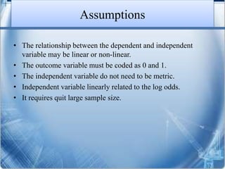 Assumptions
• The relationship between the dependent and independent
variable may be linear or non-linear.
• The outcome variable must be coded as 0 and 1.
• The independent variable do not need to be metric.
• Independent variable linearly related to the log odds.
• It requires quit large sample size.
 