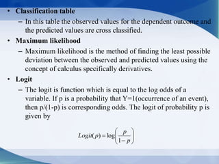 • Classification table
– In this table the observed values for the dependent outcome and
the predicted values are cross classified.
• Maximum likelihood
– Maximum likelihood is the method of finding the least possible
deviation between the observed and predicted values using the
concept of calculus specifically derivatives.
• Logit
– The logit is function which is equal to the log odds of a
variable. If p is a probability that Y=1(occurrence of an event),
then p/(1-p) is corresponding odds. The logit of probability p is
given by








p
p
pLogit
1
log)(
 