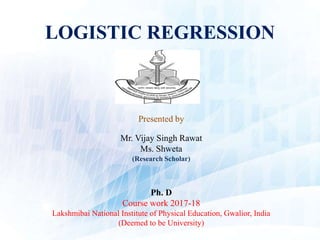 LOGISTIC REGRESSION
Presented by
Mr. Vijay Singh Rawat
Ms. Shweta
(Research Scholar)
Ph. D
Course work 2017-18
Lakshmibai National Institute of Physical Education, Gwalior, India
(Deemed to be University)
 