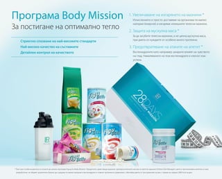 Програма Body Mission
За постигане на оптимално тегло
Стриктно спазване на най-високите стандарти
Най-високо качество на съставките
Детайлен контрол на качеството
1. Увеличаване на изгарянето на мазнини *
Изчислението е просто: доставяме на организма по-малко
калории (енергия) и изгаряме излишните телесни мазнини.
2. Защита на мускулна маса *
За да загубите телесни мазнини, а не ценна мускулна маса,
при диета се нуждаете от особено много протеини.
3. Предотвратяване на атаките на апетит *
Въглехидратите като например захарите влияят на чувството
на глад. Намаляването на тези въглехидрати е ключът към
успеха.
* Тези три стълба на диетата се отнасят до цялата програма Figuactiv Body Mission. Продуктите, заместващи хранене, препоръчителните насоки за третото хранене (Online Diet Manager), както и протеиновата напитка са така
разработени, че общият хранителен баланс да съдържа по-малко калории и въглехидрати и повече протеини в сравнение с обичайна диета от три хранения на ден с прием на средно 2000 kcal на ден.
 
