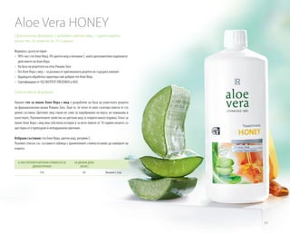 13
Оригинална формула с добавен цветен мед – гарантирано
качество от повече от 10 години.
Формула с дълга история
»» 90% чист гел Алое Вера, 9% цветен мед и витамин С, които допълнително подпомагат
действието на Алое Вера
»» На база на рецептата на отец Романо Заго
»» 	Гел Алое Вера с мед – за разлика от оригиналната рецепта не съдържа алкохол
»» 	Щадящата обработка гарантира най-добрия гел Алое Вера
»» 	Сертифициран от SGS INSTITUT FRESENIUS и IASC
Оригинална формула
Нашият гел за пиене Алое Вера с мед е разработен на база на известната рецепта
на францисканския монах Романо Заго. Знае се, че гелът от алое съчетава повече от сто
ценни съставки. Цветният мед служи не само за подобряване на вкуса, но повишава и
качеството. Положителните свойства на цветния мед са открити много отдавна. Гелът за
пиене Алое Вера с мед има собствена история и за вече повече от 10 години откакто съ-
ществува се е превърнал в неподражаем оригинал.
Избрани съставки: гел Алое Вера, цветен мед, витамин C.
Пълният списък със съставки и таблица с хранителните стойности може да намерите на
етикета.
% NRV (ПРЕПОРЪЧИТЕЛНИ СТОЙНОСТИ ЗА
ДНЕВЕН ПРИЕМ)
ЗА ДНЕВНА ДОЗА
(90 ML)
75% 60 Витамин C (mg)
Aloe Vera HONEY
 