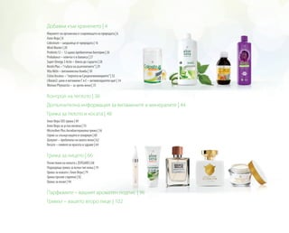 Добавки към храненето | 4
Имунитет на организма и съкровищата на природата | 6
Алое Вера | 8
Colostrum – шедьовър от природата | 16
Mind Master | 20
Probiotic12 – 12 щама пробиотични бактерии | 26
Probalance – ключът е в баланса | 27
Super Omega 3 Activ – близо до сърцето | 28
Reishi Plus –“гъбата на дълголетието”| 29
Vita Aktiv – витаминозна бомба | 30
Cistus Incanus –“перлата на Средиземноморието”| 32
LRoxan2: цинк и витамини C и E – антиоксидантен щит | 34
Woman Phytoactiv – за зрели жени | 35
Контрол на теглото | 36
Допълнителна информация за витамините и минералите | 44
Грижа за тялото и косата | 48
Алое Вера SOS грижа | 49
Алое Вера за устна хигиена | 55
Microsilver Plus Антибактериална грижа | 56
Серии за слънцезащита и солариум | 60
Целулит – проблемът на много жени | 62
Косата – символ на красота и здраве | 64
Грижа за лицето | 66
Почистване на кожата с ZEITGARD | 68
Подходяща грижа за всеки тип кожа | 74
Грижа за кожата с Алое Вера | 79
Грижа против стареене | 82
Грижа за мъже | 94
Парфюмите – вашият ароматен подпис | 96
Гримът – вашето второ лице | 102
 