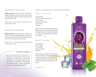 25
Mind Master Formula Green
Избрани съставки: гел Алое Вера, екстракт от зелен чай, съ-
държащ ресвератрол екстракт от японска пача трева, L-карни-
тин,тиамин,фолиевакиселина,витаминB12,витаминE,желязо,
коензимQ10,холин,селен.
Пълният списък със съставки и таблица с хранителните стойности
може да намерите на етикета.
Mind Master Formula Red
Избрани съставки: гел Алое Вера, екстракт от гроздово семе,
екстракт от зелен чай, съдържащ ресвератрол екстракт от гроз-
дови люспи, L-карнитин, коензим Q10, тиамин, фолиева кисели-
на, витамин B12, витамин E, желязо, холин, селен.
Пълният списък със съставки и таблица с хранителните стойности
може да намерите на етикета.
Вкусът на Mind Master е натурален и е
резултат от изключително високата кон-
центрация на оксиданти от растителни
екстракти и по тази причина има горчива
нотка. Вкусът е допълнен от иновативна-
та съставка стевия – изцяло натурално
вещество с подслаждащи свойства.
Интересен факт
Вкусно и здравословно: коктейли Mind Master
Вариант 1 – супер плодов
80 мл Mind Master
30 мл сок от касис или червено грозде
Сок от ½ портокал
Няколко листа свежа мента
1 резен портокал
Кубчета лед
Налейтевчашасока,изстисканотполовинпортокал.
Добавете30млсокоткасисиличервеногроздеи80
мл охладен Mind Master и разбъркайте добре. Доба-
вете няколко листа мента, кубчета лед и украсете с
резен портокал.
Вариант 2 - портокалов
80 мл Mind Master
Сок от ½ портокал
1 резен портокал
Пресни листа босилек
Кубчета лед
Налейтевчашасока,изстисканотполовинпортокал.
Накъсайтеполовинлистбосилекнамалкипарченца
исъщогопоставетевчашата.Следтовадобавете80
мл охладен Mind Master и разбъркайте добре. Доба-
вете кубчета лед и украсете с резен портокал и лист
босилек.
Насладете се!	
 