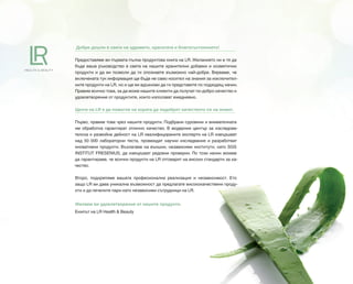 Добре дошли в света на здравето, красотата и благосъстоянието!
Предоставяме ви първата пълна продуктова книга на LR. Желанието ни е тя да
бъде ваше ръководство в света на нашите хранителни добавки и козметични
продукти и да ви позволи да ги опознаете възможно най-добре. Вярваме, че
включената тук информация ще бъде не само носител на знания за изключител-
ните продукти на LR, но и ще ви вдъхнови да ги представяте по подходящ начин.
Правим всичко това, за да може нашите клиенти да получат по-добро качество и
удовлетворение от продуктите, които използват ежедневно.
Целта на LR е да помогне на хората да подобрят качеството си на живот.
Първо, правим това чрез нашите продукти. Подбрани суровини и внимателната
им обработка гарантират отлично качество. В модерния център за изследова-
телска и развойна дейност на LR квалифицираните експерти на LR извършват
над 50 000 лабораторни теста, провеждат научни изследвания и разработват
иновативни продукти. Възлагаме на външни, независими институти, като SGS
INSTITUT FRESENIUS, да извършват редовни проверки. По този начин можем
да гарантираме, че всички продукти на LR отговарят на високи стандарти за ка-
чество.
Второ, подкрепяме вашата професионална реализация и независимост. Ето
защо LR ви дава уникална възможност да предлагате висококачествени проду-
кти и да печелите пари като независими сътрудници на LR.
Желаем ви удовлетворение от нашите продукти.
Екипът на LR Health & Beauty
 