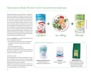 38
Програмата Body Mission: пътят към мечтаната фигура
Програмата Body Mission е цялостно решение – комбинация от
иновативни висококачествени продукти, актуални познания в
областтанадиетологиятаиразличниформинаподкрепа.Отдел-
ните компоненти са съчетани помежду си като при механизъм
със зъбни колела. Програмата обхваща значително повече ас-
пекти отколкото един единствен продукт. Резултатите от отслаб-
ването се определят например от киселинността на организма,
апетитамеждухраненията,поддържанетонамускулнамаса.Ос-
вен това Body Mission осигурява голям избор от различни вкусо-
ве, което ви помага да издържите диетата докрай. Body Mission
предлага и различни форми на подкрепа – например достъп до
личен Online Diet Manager. При необходимост програмата може
да бъде продължена и след достигане на желаното тегло препо-
ръчваместабилизиращатапрограмаStaySlim.
Заместете 2 хранения на ден с продукт Figuactiv (шейк, супа,
блокче). Благодарение на това вие:
»» ще намалите броя на калориите и тялото ще гори мазнини,
»» ще снабдявате организма с микроелементи (витамини,
минерали),
»» ще се чувствате здрави и активни,
»» няма да се откажете от вкусната храна.
Пригответе си сами нормално 1 хранене на ден. В идеалния слу-
чай това би бил обядът. Но по практични причини много хора
предпочитат това хранене да е вечер.
Заслужава си да знаете:
Ние поставяме здравето на клиентите на първо място. Ето защо
когато избираме съставките, преди всичко взимаме предвид
нуждите на организма. Особено във фазата на отслабване тряб-
вадапредоставяменатялотосинай-доброто.
Продуктите ни са разработени на база на опита и познанията на
експерти. Използваме най-новите препоръки и научни знания,
задасъздадемпродуктиснай-висококачество.
Figuactiv билков чай:
експертите препоръчват минимум
1,5 литра нискокалорични напитки
на ден. Билковият чай Figuactiv
перфектно утолява жаждата.
Probalance:
снабдява организма с алкални
минерали.
Figuactiv протеинова напитка:
протеините допринасят за
поддържането на мускулната маса.
Допълнителна подкрепа
*Предлагамевипримерноменю
 