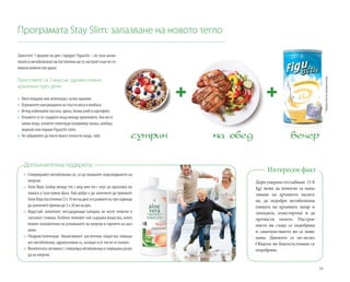 39
Заместете 1 хранене на ден с продукт Figuactiv – по този начин
тялото и метаболизмът ви постепенно ще се настроят към по-го-
лямотоколичествохрана.
Пригответе си 2 вкусни, здравословни
хранения през деня:
»» Яжте плодове или зеленчуци с всяко хранене.
»» 	Ограничете консумацията на тлъсти меса и колбаси.
»» 	Вечер избягвайте пастата, ориза, белия хляб и картофите.
»» 	Откажете се от сладките неща между храненията. Ако ви се
хапва нещо, вземете зеленчуци (например чушка, алабаш,
морков) или порция Figuactiv Linée.
»» 	Не забравяйте да пиете много течности (вода, чай).
Дори умерено отслабване (5-8
kg) може да помогне за нама-
ляване на кръвното наляга-
не, да подобри метаболизма
(нивата на кръвната захар и
липидите, холестерола) и да
прочисти тялото. Настрое-
нието ви също се подобрява
и самочувствието ви се пови-
шава. Движите се по-лесно.
Общото ви благосъстояние се
подобрява.
Интересен факт
Допълнителна подкрепа
»» Стимулирайте метаболизма си, за да повишите изразходването на
енергия:
»» Алое Вера (избор между гел с мед или гел с вкус на праскова) ви
помага в тази важна фаза. Най-добре е да започнете да приемате
АлоеВерапостепенно(3х10млнаден)иврамкитенатриседмици
да увеличите приема до 3 х 30 мл на ден.
»» Вода/чай: напитките, несъдържащи калории, не носят енергия и
запълват стомаха. Особено зеленият чай съдържа вещества, които
влияят положително на усвояването на енергия и горенето на маз-
нини.
»» Плодове/зеленчуци: биоактивните растителни вещества повиша-
ват метаболизма, здравословни са, засищат и от тях не се пълнее.
»» Физическата активност стимулира метаболизма и повишава разхо-
да на енергия.
Програмата Stay Slim: запазване на новото тегло
*Предлагамевипримерноменю
 