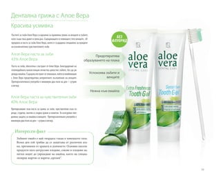 55
Пастите за зъби Алое Вера са идеални за правилна грижа за венците и зъбите,
като също така дават и свеж дъх. Съдържащата се ехинацея стяга венците. LR
предлага и паста за зъби Алое Вера, която е създадена специално за нуждите
на изключително чувствителните зъби.
Дентална грижа с Алое Вера
Красива усмивка
Алое Вера паста за зъби
43% Алое Вера	
Паста за зъби, обогатена с екстракт от Алое Вера. Благодарение на
гелоподобната консистенция почиства цялостно зъбите, без да ув-
реждаемайла.Съдържаекстрактотехинацея,койтовкомбинация
с Алое Вера предотвратява неприятните възпаления на венците.
Препоръчителната употреба е минимум два пъти на ден – сутрин
и вечер.
Алое Вера паста за чувствителни зъби
40% Алое Вера
Препоръчваме тази паста за грижа за зъби, чувствителни към го-
рещи, студени, кисели и сладки храни и напитки. Тя осигурява еже-
дневна защита за емайла и венците. Препоръчителната употреба е
минимумдвапътинаден–сутринивечер.
БЕЗ
ФЛУОРИД
Предотвратява
образуването на плака
Успокоява зъбите и
венците
Нежна към емайла
Зъбният емайл е най-твърдата тъкан в човешкото тяло.
Всеки ден той трябва да се защитава от различни ата-
ки, причинени от храната и дъвченето. Основно кисели
продукти като цитрусови плодове, сокове и плодови на-
питки водят до увреждане на емайла, което на специа-
лизиран жаргон се нарича „ерозия“.
Интересен факт
 