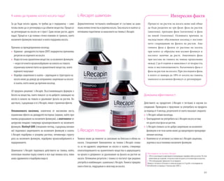 65
А какво да правим, когато косата пада?
За да бъде косата здрава, тя трябва да е подхранена – само
тогава може да се регенерира и да обменя вещества. Процесът
на регенерация на косата не е прост. Едни косми растат, други
падат. Процесът е до голяма степен повлиян от грижата, която
космените фоликули получават и която подхранва косата.
Причини за преждевременен косопад:
»» Хормони - дихидротестостерон (DHT) индиректно причинява
регресия на корените на косата
»» Недостатъчно хранителни вещества за космените фоликули
– недостатъчното кръвоснабдяване на кожата на главата
ограничава количеството на хранителните вещества, които
корените получават
»» Недобро закрепване в скалпа – увреждане в структурата на
косата може да доведе до неправилно закрепване на косата
в скалпа, което може да причини косопад
L-Recapin шампоан
Дерматологично тестваната комбинация от съставки на шам-
поананежнопочистваиукрепвакосата.Такакосатаискалпътса
оптимално подготвени за нанасянето на тоника L-Recapin.
L-Recapin тоник
Тоникът може да помогне за запазване на блясъка и обема на
косата. Специалният биокомплекс на тоника L-Recapin спома-
га за по-здравото закрепване на косата в скалпа, стимулира
оползотворяването на хранителните вещества и циркулацията
на кръвта и допринася за удължаване на фазата на растеж на
косата. Оптимални резултати с тоника се постигат при редовна
употребавкомбинациясшампоанаL-Recapin.Тоникътпридава
сила и блясък, поддържан и свеж вид на косата.
Процесът на растеж на косата може най-общо
да бъде разделен на три фази: фаза на растеж
(анагенна), преходна фаза (катагенна) и фаза
на покой (телогенна). Основната причина за
наследствено обусловения косопад е постоян-
ното съкращаване на фазата на растеж. Ана-
генната фаза е фазата от растежа на косата,
при която се образува нов космен фоликул и
косъмът започва да расте. Анагенната фаза
при косъма на главата на човека продължава
между 2 до 6 години в зависимост от възрастта,
пола и местоположението. Катагенната фаза е
фаза на растеж на косата. При последната фаза,
в която се намира до 18% от косата на главата,
папилата и космения фоликул се регенерират.
Интересни факти
*Изследване на тоника L-Recapin
»» 76% от участниците в проучването потвърждават подобрен обем на косата. По този
начин може да се докаже, че косата остава по-дълго в естествена фаза на растеж.
»» 76% потвърждават ефикасността на продукта.
(Тоникът е тестван от 20 мъже и 5 жени на възраст от 21 до 60 г. в изследване на
DermaTronnier за период от 4 месеца през 2005 г.)
Доказана ефективност:
Действието на продуктите L-Recapin е тествано в научни из-
следвания. Проведено е проучване за употребата на продукта
за период от 4 месеца, резултатите от което показват следното:
»» L-Recapin забавя косопада.
»» Благодарение на употребата на L-Recapin косата остава
по-дълго във фаза на растеж.
»» L-Recapin спомага за по-добро закрепване на космените
фоликули и по този начин може да предотврати преждевре-
менния косопад.
»» Комплексът от активни съставки на L-Recapin защитава,
укрепва и възстановява космените фоликули.
LR предлага решение: L-Recapin. Възстановяващата формула е
богата на вещества, които помагат за по-доброто захващане на
косата в кожата на главата и удължават фазата на растеж. Ве-
ществата,съдържащисевL-Recapin,няматстраничниефекти.
Oлеаноловата киселина, извлечена от маслинови листа,
ограничава ефекта на дихидротестостерона (хормон, който при-
чинява разрушаване на космените фоликули), а апигенинът от
цитрусови плодове стимулира кръвооросяването на космените
фоликули. Biotinyl-GHK (специален пептид, съдържащ витами-
ни) подпомага закрепването на космените фоликули в скалпа.
L-Recapin подобрява и ускорява растежа, оптимизира структу-
рата на космените фоликули, подобрява кръвоснабдяването и
подхранването.
Шампоанът L-Recapin подпомага действието на тоника, който,
използван локално върху измита и все още влажна коса, пови-
шаваздравинатаиподобрявавидай.
 