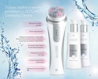69
Лесно приложение
Висококачествен
дизайн
Модерна технология - осцилация
Високотехнологична четка с уникална
концепция за хигиена с MicroSilver
Оптимално пригодени
почистващи продукти
Подходящ за всеки
тип кожа
Почувствайте и вижте
разликата с ZEITGARD
Cleansing Device
10 пъти по-ефективно
почистване
Дерматологично тестван
 