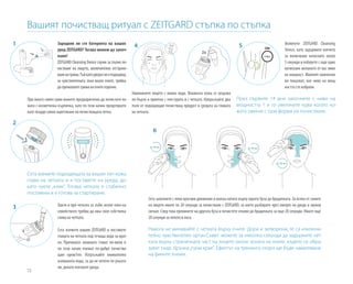 72
Включете ZEITGARD Cleansing
Device, като задържите копчето
за включване натиснато около
3 секунди и изберете с още едно
натискане желаното от вас ниво
на мощност. Малките лампички
ви показват, кое ниво на мощ-
ността сте избрали.
През първите 14 дни започнете с ниво на
мощността 1 и го увеличете едва когато ко-
жата свикне с тази форма на почистване.
Навлажнете лицето с малко вода. Влажната кожа се свързва
по-бързо и приятно с текстурата и с четката. Напръскайте два
пъти от подходящия почистващ продукт в средата на главата
на четката.
Заредили ли сте батерията на вашия
уред ZEITGARD? Тогава можем да започ-
ваме!
ZEITGARD Cleansing Device служи за пълно по-
чистване на лицето, включително отстраня-
ваненагрима.Тъйкатоуредътнееподходящ
за чувствителната зона около очите, трябва
дапремахватегриманаочитеотделно.
При много силен грим можете предварително да почистите ко-
жата с козметична кърпичка, като по този начин предотвратя-
вате твърде силно оцветяване на почистващата четка.
Сега вземете подходящата за вашия тип кожа
глава на четката и я поставете на уреда, до-
като чуете „клик”. Тогава четката е стабилно
поставена и е готова за стартиране.
Както и при четката за зъби, всеки член на
семейството трябва да има своя собствена
глава на четката.
Сега вземете вашия ZEITGARD и поставете
главата на четката под течаща вода за крат-
ко. Причината: влакната стават по-меки и
по този начин поемат по-добре почиства-
щия крем/гел. Изтръскайте внимателно
излишната вода, за да не потече по ръката
ви, докато ползвате уреда.
Сега започнете с леки кръгови движения и малък натиск върху едната буза до брадичката. За всяка от зоните
на лицето имате по 20 секунди за почистване с ZEITGARD, за което разбирате чрез импулс на уреда и звуков
сигнал. След това преминете на другата буза и почистете отново до брадичката за още 20 секунди. Имате още
20 секунди за челото и носа.
Никога не минавайте с четката върху очите. Дори и затворени, те са изключи-
телно чувствителен орган.Съвет: можете за няколко секунди да задържите чет-
ката върху страничната част на лицето около зоната на очите, където се обра-
зуват т.нар. бръчки„пачи крак“. Ефектът на тренинга скоро ще бъде намаляване
на фините линии.
1
2
3
4 5
6
Вашият почистващ ритуал с ZEITGARD стъпка по стъпка
 