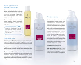 Направете си собствен скраб за ръце: ма-
сажирайте маслото заедно със захар върху
ръцете,отмийте,подсушетеинанесетекрем
за ръце Алое Вера.
75
Съвет
Липозомен серум
Липозоми – малки липидни частици във форма-
та на кухи сферички. Могат да проникват между
клетките в епидермиса, доставяйки хранителни и
хидратиращи вещества. Липозомите овлажняват,
изглаждат и транспортират вещества в междук-
летъчното пространство в роговия слой на кожа-
та, което помага за повишаване на хидратацията
и регенерацията. В епидермиса се осъществява
взаимодействие между липозомите и клетките.
Еластинът е протеин, осигуряващ еластичност и
стегнатост на кожата, той хидратира интензивно и
тонизира. След достигане на 45-годишна възраст
неговите нива спадат почти до нула и затова зряла-
та кожа трябва да бъде снабдена с него чрез козме-
тичните продукти. Благодарение на комбинацията
на колаген и еластин в един продукт се постига
много добър ефект в грижата за кожата.
Съдържа: липозоми, колаген, еластин.
Начин на употреба: Веднъж на ден, за предпо-
читане вечер след почистване и тонизиране на ко-
жата. Нанасяйте върху лицето, шията и деколтето.
След това нанесете подходящия за типа кожа крем.
Колагенен серум
Хидратира интензивно. Кожата става по-еластична и укрепена, изглежда отпочи-
нала, стегната, гладка и освежена. Предпазва от образуване на бръчки. Продук-
тът е без аромати и поддържа подходящата влажност на кожата в продължение
намногочасове.
Съдържа: колаген – основен протеин на съединителната тъкан, който придава
накожатаеластичностистегнатост;поддържагорнитеслоевенакожатаиподхо-
дящатазанеяхидратация.
Начин на употреба: Веднъж на ден след почистване и тонизиране на кожата,
за предпочитане сутрин. Подходящо допълнение към грижата за сухата кожа.
Препоръчваме използването на серума след 30-годишна възраст. Нанасяйте
върху лицето, шията и деколтето. След това нанесете подходящия за типа кожа
крем.КолагенниятсерумRacineимагелоподобнаконсистенцияиевъзможнода
сеабсорбирапо-бавно,затоватрябвадабъденанасянслекопотупваненакожата.
Масло за тяло и лице:
идеално за суха кожа
Масажното масло балансира омазняването на ко-
жата и й придава кадифена мекота. Използвано
като масажно масло, то витализира кожата. След
употребата му кожата е гладка и подхранена. Съ-
държа екстракт от розмарин и арника, пшеничен
зародиш, витамини А и Е.
Начин на употреба: след къпане нанесете върху
кожата и масажирайте. Редувайте употребата му с
лосиона си за тяло. Може да се използва и вместо
нощен крем.
 