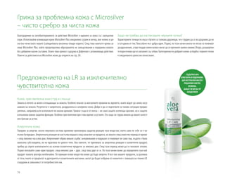 78
Грижа за проблемна кожа с Microsilver
– чисто сребро за чиста кожа
Благодарение на антибактериалното си действие Microsilver е идеален за кожа със замърсени
пори. Използвайки измиващия крем Microsilver Plus ежедневно сутрин и вечер, вие нежно и ця-
лостно почиствате порите (салициловата киселина отваря порите). След това нанесете крема за
лице Microsilver Plus, който предотвратява образуването на замърсявания и подхранва кожата
без добавени мазни съставки. Освен това кремът съдържа и Дефензил с успокояващо действие.
Повече за действието на Microsilver може да откриете на стр. 50.
Предложението на LR за изключително
чувствителна кожа
Защо не трябва да изстисквате черните точки?
Характерните точици по носа и бузите са толкова дразнещи, че е трудно да се въздържим да не
се отървем от тях. Това обаче не е добра идея. Първо, по този начин много по-лесно се появяват
раздразнения, а при твърде силен натиск могат да се причинят малки синини. Второ, разширени-
тепориотновощесезапълнятсъссебум.Категоричнопо-добриятначинзаборбасчернитеточки
е ежедневното цялостно почистване.
Кожа, чувствителна към студ и слънце
Зимата и лятото са много изтощаващи за кожата. Особено опасни са внезапните промени на времето, които водят до силно изсу-
шаване на кожата. Резултатът е напрегната, раздразнена и зачервена кожа. Добре е да се подготвите за такива ситуации предва-
рително, например като използвате по-мазни кремове. Гримът също е от полза – не само защото изглежда красиво, но и защото
изпълнява важни защитни функции. Особено чувствителни през това време са устните. Ето защо си струва винаги да имате качест-
вен балсам за устни.
Алергична кожа
Говорим за алергия, когато имунната система проявява прекомерна защитна реакция към вещество, което само по себе си е на-
пълно безвредно. Алергичната реакция не настъпва веднага след нанасяне на продукта, но винаги след известен период от време
– след няколко часа или дни. Алергичният обрив винаги сърби; зачервявания и подуване се появяват не само там, където е била
нанесена субстанцията, но на практика по цялото тяло. Ако смятате, че причината за алергична реакция е козметичен продукт,
трябва да спрете използването на всички козметични продукти за няколко дни. След този период може да ги ползвате отново.
Първо ползвайте само един продукт, след няколко дни – друг, след това друг и т.н. По този начин може да определите към кой
продукт кожата реагира необичайно. По принцип всяко вещество може да бъде алерген. И все пак нашите продукти, за разлика
от тези, които се предлагат в дрогериите и козметичните магазини, могат да бъдат избрани от клиентите с помощта на техния LR
сътрудник в зависимост от потребностите им.
СЪДЪРЖА 40%
АЛОЕ ВЕРА И ПОДХРАНВА-
ЩИ НАТУРАЛНИ МАСЛА:
РИЦИНОВО МАСЛО,
ЖОЖОБА,
БАБАСУ И ВОСЪК ОТ
КАНДЕЛИЛА
 