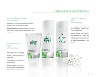79
Грижа за кожата с Алое Вера
Алое Вера Тоалетно мляко
50% Алое Вера
Нежно почиства и поддържа естествените нива на хидратация.
Съдържа: 50% Алое Вера, биоекстракт от жасмин.
Начиннаупотреба:Нанесетевърхувлажнолице,масажирайте
нежно и отмийте с обилно количество вода. Избягвайте зоната
около очите.
Алое Вера Пилинг за
лице
50% Алое Вера
Нежно ексфолиращ гел на база на Алое
Вера с частици бамбук. Премахва мъртва-
та кожа и подобрява вида.
Начин на употреба: Нанесете пилинга
върху навлажнено лице с кръгови дви-
жения, като избягвате зоната около очите.
Изплакнете обилно с вода. След това нане-
сете дневния крем. Използвайте 2-3 пъти
седмично.
Алое Вера Тоник за
лице
50% Алое Вера
Нежен тоник за лице без съдържание
на алкохол. Освежава кожата след по-
чистването и премахва евентуални оста-
тъци от грима.
Съдържа: 50% Алое Вера, биоекстракт от
жасмин, пантенол.
Начин на употреба: Навлажнете паму-
чен тампон с тоника и нежно обтрийте ли-
цето, като избягвате зоната около очите.
 