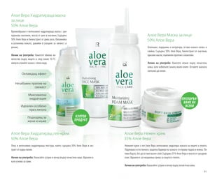 81
Алое Вера Нежен крем
35% Алое Вера	
Нежният крем с гел Алое Вера интензивно хидратира кожата на лицето и тялото.
Подпомага естествената защитна бариера на кожата и я прави гладка и нежна. По-
пивабързо,бездаоставямазенслой.Съдържа35%АлоеВераимаслоотгроздово
семе. Идеален е за ежедневна грижа за лицето и тялото.
Начин на употреба: Нанасяйте сутрин и вечер върху почистена кожа.
Алое Вера Маска за лице
50% Алое Вера
Освежава, подхранва и хитратира, оставя кожата свежа и
сияйна. Съдържа 50% Алое Вера, биоекстракт от маслини,
оризово масло, пшеничен протеин и алантоин.
Начин на употреба: Нанесете нежно върху почистена
кожа, като избягвате зоната около очите. Оставете маската
напълно да попие.
Алое Вера Хидратираща маска
за лице
50% Алое Вера
Кремообразна и интензивно хидратираща маска с хиа-
луронова киселина, масла от шея и маслини. Съдържа
50% Алое Вера и биоекстракт от дива роза. Овлажнява
и успокоява кожата, давайки й усещане за свежест и
релакс.
Начин на употреба: Нанесете обилно ко-
личество върху лицето и след около 10-15
минути отмийте нежно с топла вода.
Алое Вера Хидратиращ гел-крем
50% Алое Вера
Лека и интензивно хидратираща текстура, която съдържа 50% Алое Вера и екс-
тракт от водна лилия.
Начин на употреба: Нанасяйте сутрин и вечер върху почистено лице. Идеален и
като основа за грим.
КУЛТОВ
ПРОДУКТ
ПРЕПОРЪЧ-
ВАМЕ НА
ВСЕКИ
Охлаждащ ефект
Незабавен прилив на
свежест
Максимална
хидратация
Идеален особено
през лятото
Подходящ за
жени и мъже
 