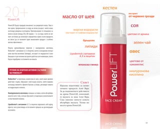 83
20+PowerLift
PowerLift бързо придава жизненост на уморената кожа. Това е
лек крем, предназначен за хора на всяка възраст, чиято кожа
изглежда уморена и изтощена. Препоръчваме го специално за
жени и мъже между 20 и 40 години – т.е. на хора, които не же-
лаят системно да използват определена серия скъпи продукти,
но могат да си позволят един иновативен продукт с особено
висока ефективност.
Леката кремообразна емулсия с хиалуронова киселина,
Reductine®, витамини A, E и лецитин, както и натурални есенци-
ални мастни киселини (липиди), екстракт от водорасли и ком-
бинация от растителни екстракти действа като инжекция, която
бързо подобрява състоянието на кожата.
Reductine®сапротеини,извлечениотовес,коитоиматдвойно
действие: първо, образуват слой върху кожата, който видимо
изглажда линиите и фините бръчки, и второ, регулират нивото
на хидратация в кожата.
Хиалуроноватакиселинаемощнасъставка,коятоабсорбира
влагата като гъба, изпъва бръчките и подпомага колагеновите
и еластиновите влакна.
Lipodermol с витамини A, E и лецитин подпомага anti-aging
ефекта, като реактивира естествените процеси на регенерация
на кожата.
Идеална подготовка са козме-
тичните продукти Алое Вера.
За да подпомогнете действието
на крема PowerLift, използвай-
те маската за лице Алое Вера.
След няколко минути кожата
абсорбира маската. Тогава на-
несете крема PowerLift.
Съвет
РЕЧНИК НА ИЗБРАНИ АКТИВНИ СЪСТАВКИ
НА POWERLIFT
липиди
екстракт
от червено грозде
кестен
морски водорасли
(екстракт от кафяви водорасли)
японско гинко
бръшлян
соя
цветове от арника
зелен чай
овес
цветове от
хамамелис
Lipodermol с витамини
A, E и лецитин
масло от шея
хиалуронова
киселина
 