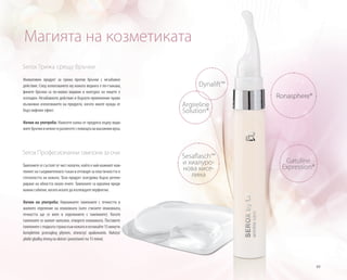 89
Serox Грижа срещу бръчки
Иновативен продукт за грижа против бръчки с незабавно
действие. След използването му кожата веднага е по-гъвкава,
фините бръчки са по-малко видими и контурът на лицето е
изгладен. Незабавното действие и бързото приложение прави
възможно използването на продукта, когато имате нужда от
бърз лифтинг ефект.
Начин на употреба: Нанесете капка от продукта върху види-
митебръчкиинежногоразнесетеспомощтанамасажниявръх.
Serox Професионални тампони за очи
Тампоните се състоят от чист колаген, който е най-важният ком-
понент на съединителната тъкан и отговаря за еластичността и
стегнатостта на кожата. Този продукт осигурява бързо регене-
риране на областта около очите. Тампоните са идеални преди
важни събития, когато искате да изглеждате перфектно.
Начин на употреба: Навлажнете тампоните с течността в
малкото отделение на опаковката (като стиснете опаковката,
течността ще се влее в отделението с тампоните). Когато
тампоните се напоят напълно, отворете опаковката. Поставете
тампонитесгладкатастранакъмкожатаиизчакайте15минути.
kompletnie przesiąkną płynem, otworzyć opakowanie. Nałożyć
płatki gładką stroną na skórze i pozostawić na 15 minut.
Магията на козметиката
Ronasphere®
Gatuline
Expression®
Sesaflasch™
и хиалуро-
нова кисе-
лина
Dynalift™
Argireline
Solution®
 