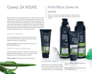 94
Пяна/Гел за бръснене
Лека, нежна и подхранваща пяна за бръснене за всеки тип кожа и гел за
бръснене Алое Вера. За нежно и безупречно бръснене. 30% Алое Вера
хидратира, а алантоинът възстановява кожата.
Начин на употреба: Вземете малко количество от пяната/гела, разпе-
нете и разнесете върху лицето.
Нежен балсам за след бръснене
Намалява дразненето след бръснене. Съдържа 50% Алое Вера и проти-
вовъзпалителен ARO комплект, който се състои от алантоин, пантенол и
хидратиращи съставки; съдържа малко количество алкохол.
Начин на употреба: Нанесете върху лицето и шията след бръснене.
Лек анти-стрес крем
Подхранващ крем с 24-часово действие. Подходящ
за всеки тип кожа. Съдържа 50% Алое Вера, хидра-
тира и успокоява дразненето. Съставките на крема
като лецитин, витамин А и Е имат укрепващ ефект
Грижа ЗА МЪЖЕ
Грижата за добър външен вид в днешно време вече не е запазена зона само за жените.
За модерния мъж тя е също толкова важна. Съществена роля тук също играят средата,
храненето и стресът. Кожата на мъжете е допълнително изложена на раздразнения, при-
чинени от бръсненето. При бръснене освен брадата кожата губи и външния липиден слой,
който изпълнява защитна функция. Ако след бръснене мъжете не помислят за подходяща
грижа, кожата е склонна бързо да се дехидратира, а малките ранички могат да доведат
до инфекции. Употребата на висококачествени продукти, които укрепват, дезинфекцират и
ускоряват възстановяването на кожата, също улеснява бръсненето.
Серията за мъже Алое Вера успокоява раздразнената от бръсненето кожа и
едновременно се грижи за нея. Предлагаме продукти за пълна грижа стъпка
по стъпка.
Алое Вера грижа за
мъжа
за кожата, защитават от свободните радикали и ре-
генерират.
Начин на употреба: Нанесете върху лицето сутрин
и ако е необходимо през деня.
 