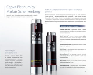 95
Platinum Крем
против стареене
Овлажнява и освежава. Platinum Matrix-
em® стимулира изграждането на колаге-
нови влакна в кожата, като по този начин
подобрява еластичността й; хиалуронова
киселина, витамин E и глетчерна вода от
Швейцарските Алпи хидратират кожата,
докато MF1-Complex® (екстракт от кактус)
образува успокояващ слой.
Crodarom Green Coffee е концентриран екстракт от зелени,
неферментирали зърна кафе. Действа стимулиращо, ревитали-
зиращо и енергизиращо.
Cytobiol Lumin-Eye® е комплекс от активни съставки под фор-
мата на органичен силиций, витамин B3 и екстракт от кора от
ясен. Това е съединение с тройно действие срещу сенките под
очите.
Хиалуроноватакиселинасилноовлажнявакожатаисъздава
защитен слой върху нея.
Light Diffusion са разсейващи светлината пигменти, които оп-
тически намаляват бръчките.
Lipobelle Glacier oA – глетчерна вода, затворена в липозоми,
която гарантира 24-часов ефект на освежаване и защита от из-
сушаване на кожата.
MF1-Complex е екстракт от кактус, който успокоява кожните
раздразнения, хидратира и стяга.
Platinum Matrix-EM® – синтетичен пептид, който подобрява
еластичността и хидратацията на кожата; намалява бръчките.
Platinum by Marcus Schenkenberg предлага ефективни и лесни за употреба
продукти - изключителна и резултатна грижа за мъжката кожа.
Серия Platinum by
Markus Schenkenberg
Platinum Експресен околоочен крем с охлаждащо
действие
Овлажнява и освежава. Намалява подпухналостта и тъмните кръгове под очите: формулата с
Cytobiol Lumin-Eye® е ефективна комбинация срещу подпухналост и тъмни кръгове под очите.
Crodarom Green Coffee, екстракт от зърна от зелено кафе, действа стимулиращо и витализиращо
– дава енергия на уморената кожа около очите. Намалява видимостта на фините бръчки, тъй като
формулата на крема съдържа разсейващи светлината пигменти, които оптически намаляват бръч-
ките.
РЕЧНИК НА АКТИВНИТЕ СЪСТАВКИ:
 
