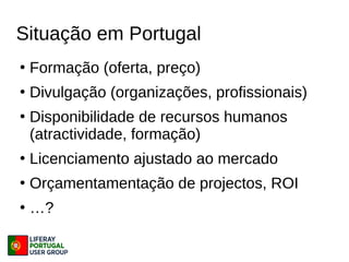Situação em Portugal
●
Formação (oferta, preço)
●
Divulgação (organizações, profissionais)
●
Disponibilidade de recursos humanos
(atractividade, formação)
●
Licenciamento ajustado ao mercado
●
Orçamentamentação de projectos, ROI
●
…?
 