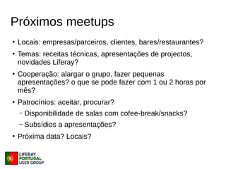 Próximos meetups
●
Locais: empresas/parceiros, clientes, bares/restaurantes?
●
Temas: receitas técnicas, apresentações de projectos,
novidades Liferay?
●
Cooperação: alargar o grupo, fazer pequenas
apresentações? o que se pode fazer com 1 ou 2 horas por
mês?
●
Patrocínios: aceitar, procurar?
– Disponibilidade de salas com cofee-break/snacks?
– Subsídios a apresentações?
●
Próxima data? Locais?
 