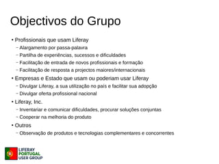 Objectivos do Grupo
●
Profissionais que usam Liferay
– Alargamento por passa-palavra
– Partilha de experiências, sucessos e dificuldades
– Facilitação de entrada de novos profissionais e formação
– Facilitação de resposta a projectos maiores/internacionais
●
Empresas e Estado que usam ou poderiam usar Liferay
– Divulgar Liferay, a sua utilização no país e facilitar sua adopção
– Divulgar oferta profissional nacional
●
Liferay, Inc.
– Inventariar e comunicar dificuldades, procurar soluções conjuntas
– Cooperar na melhoria do produto
●
Outros
– Observação de produtos e tecnologias complementares e concorrentes
 