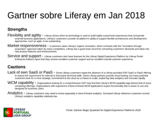 Gartner sobre Liferay em Jan 2018
Strengths
Flexibility and agility - Liferay shines when its technology is used to build highly customized experiences that incorporate
external business applications. Liferay's customers consider its platform's ability to support flexible architectures and development
approaches, such as agile, to be outstanding.
Market responsiveness - Customers value Liferay's organic innovation, which contrasts with the "innovation through
acquisition" approach taken by many competitors. Liferay has a good track record for converting customers' demands and ideas into
new product features and enhancements.
Service and support - Liferay customers who have licenses for the Liferay Digital Experience Platform (or Liferay Portal
Enterprise Edition) report that they receive excellent customer support and an excellent overall customer experience.
Cautions
Lack of own SaaS or PaaS - Some Liferay customers regret the absence of a Liferay-provided DXP SaaS or PaaS offering
to reduce the requirement for internal or third-party technical skills. Some Liferay partners provide cloud hosting, but many potential
customers look for a more strategic commitment to the cloud as a means to scale, exploit big data analytics and innovate rapidly.
WCM capability - Organizations looking for a comprehensive DXP may find that Liferay's WCM capability lags behind that of some
competing offerings. Organizations with experience of best-of-breed WCM applications expect functionality that is easier to use and
designed for business users.
Analytics - Liferay customers may need to invest separately in best-of-breed analytics. Surveyed Liferay reference customers scored
Liferay's analytics capability relatively low.
Fonte: Gartner Magic Quadrant for Digital Experience Platforms 2018
 