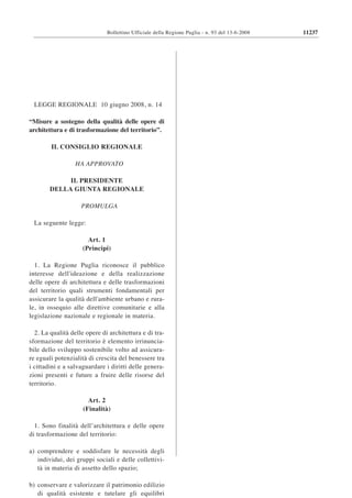 Bollettino Ufficiale della Regione Puglia - n. 93 del 13-6-2008   11237




 LEGGE REGIONALE 10 giugno 2008, n. 14

“Misure a sostegno della qualità delle opere di
architettura e di trasformazione del territorio”.

        IL CONSIGLIO REGIONALE

                  HA APPROVATO

             IL PRESIDENTE
        DELLA GIUNTA REGIONALE

                    PROMULGA

 La seguente legge:

                      Art. 1
                    (Principi)

  1. La Regione Puglia riconosce il pubblico
interesse dell'ideazione e della realizzazione
delle opere di architettura e delle trasformazioni
del territorio quali strumenti fondamentali per
assicurare la qualità dell'ambiente urbano e rura-
le, in ossequio alle direttive comunitarie e alla
legislazione nazionale e regionale in materia.

  2. La qualità delle opere di architettura e di tra-
sformazione del territorio è elemento irrinuncia-
bile dello sviluppo sostenibile volto ad assicura-
re eguali potenzialità di crescita del benessere tra
i cittadini e a salvaguardare i diritti delle genera-
zioni presenti e future a fruire delle risorse del
territorio.

                       Art. 2
                     (Finalità)

  1. Sono finalità dell’architettura e delle opere
di trasformazione del territorio:

a) comprendere e soddisfare le necessità degli
   individui, dei gruppi sociali e delle collettivi-
   tà in materia di assetto dello spazio;

b) conservare e valorizzare il patrimonio edilizio
   di qualità esistente e tutelare gli equilibri
 