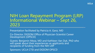 NIH Loan Repayment Program (LRP)
Informational Webinar – Sept 26,
2023
Presentation facilitated by Patricia A. Ganz, MD
Co-Director, DGSOM Office of Physician-Scientist Career
Development (OPSCD)
Guests: Benjamin Meza, MD and Kathleen Van Dyk, PhD who
will speak about their experiences as applicants and
recipients of funding from the NIH LRP
Sponsors: UCLA CTSI and DGSOM OPSCD
 