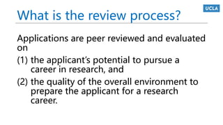 What is the review process?
Applications are peer reviewed and evaluated
on
(1) the applicant’s potential to pursue a
career in research, and
(2) the quality of the overall environment to
prepare the applicant for a research
career.
 