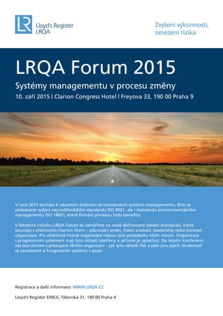LRQA Forum 2015
Systémy managementu v procesu změny
10. září 2015 | Clarion Congress Hotel | Freyova 33, 190 00 Praha 9
Zvýšení výkonnosti,
omezení rizika
V roce 2015 dochází k zásadním změnám ve standardech systémů managementu. Blíží se
očekávané vydání nejrozšířenějšího standardu ISO 9001, ale i standardu environmentálního
managementu ISO 14001, které ﬁrmám přinesou řadu beneﬁtů.
V letošním ročníku LRQA Forum se zaměříme na nově deﬁnované oblasti standardů, které
souvisejí s efektivním řízením ﬁrem – plánování změn, řízení znalostí, leadership nebo kontext
organizace. Pro efektivně řízené organizace nejsou tyto požadavky ničím novým. Organizace
s progresivním systémem mají tyto oblasti ošetřeny a aktivně je uplatňují. Na letošní konferenci
vás seznámíme s přístupem těchto organizací – jak tyto oblasti řídí a jaké jsou jejich zkušenosti
se zavedením a fungováním systémů v praxi.
Registrace a další informace: WWW.LRQA.CZ
Lloyd’s Register EMEA, Táborská 31, 140 00 Praha 4
 