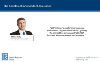 Within today’s challenging business
environment, organisations are recognising
the competitive advantage that LRQA
Business Assurance services can deliver.
Mr John Rowley
Managing Director, LRQA
Mr John Rowley
Managing Director, LRQA
The benefits of independent assurance
 
