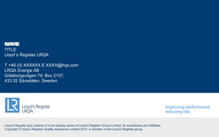 Lloyd’s Register and variants of it are trading names of Lloyd’s Register Group Limited, its subsidiaries and affiliates.
Copyright © Lloyd’s Register Quality Assurance Limited 2013. A member of the Lloyd’s Register group.
NAME
TITLE
Lloyd´s Register LRQA
T +46 (0) XXXXXX E XXXX@lrqa.com
LRQA Sverige AB
Göteborgsvägen 74, Box 2107,
433 02 Sävedalen, Sweden
Improving performance,
reducing risk
 