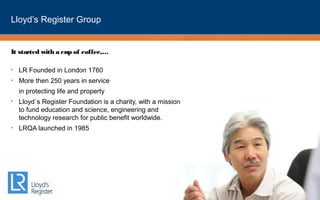 Lloyd’s Register Group
It started with a cup of coffee,…
• LR Founded in London 1760
• More then 250 years in service
in protecting life and property
• Lloyd´s Register Foundation is a charity, with a mission
to fund education and science, engineering and
technology research for public benefit worldwide. 
• LRQA launched in 1985
 