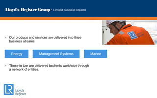 Lloyd's RegisterGroup - Limited business streams
• Our products and services are delivered into three
business streams.
• These in turn are delivered to clients worldwide through
a network of entities.
 